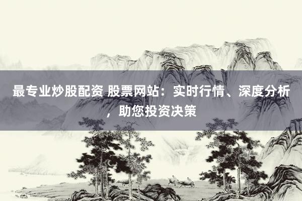 最专业炒股配资 股票网站：实时行情、深度分析，助您投资决策