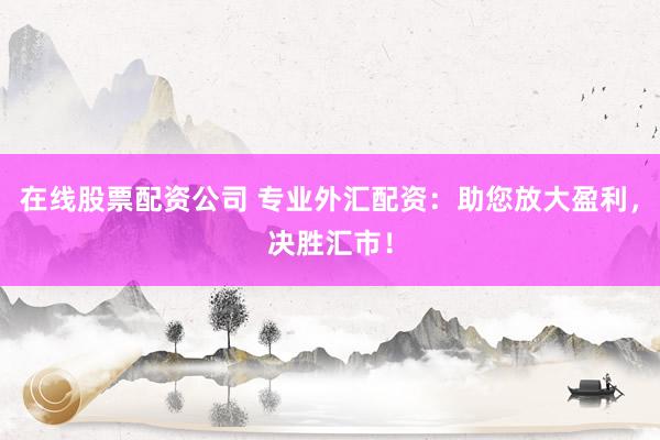 在线股票配资公司 专业外汇配资：助您放大盈利，决胜汇市！