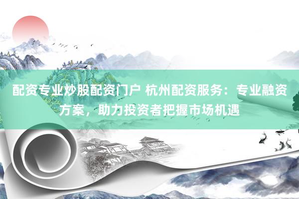 配资专业炒股配资门户 杭州配资服务：专业融资方案，助力投资者把握市场机遇