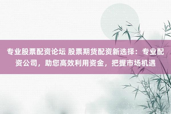 专业股票配资论坛 股票期货配资新选择：专业配资公司，助您高效利用资金，把握市场机遇