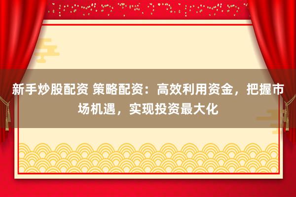 新手炒股配资 策略配资：高效利用资金，把握市场机遇，实现投资最大化
