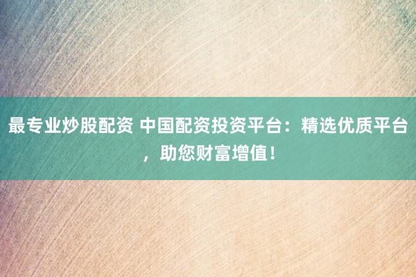 最专业炒股配资 中国配资投资平台：精选优质平台，助您财富增值！