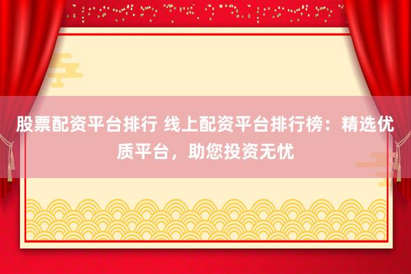 股票配资平台排行 线上配资平台排行榜：精选优质平台，助您投资无忧