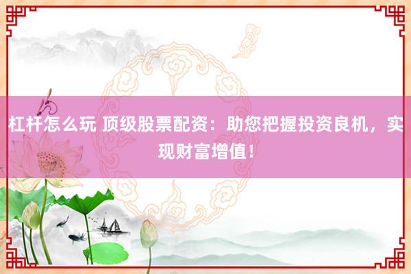 杠杆怎么玩 顶级股票配资：助您把握投资良机，实现财富增值！