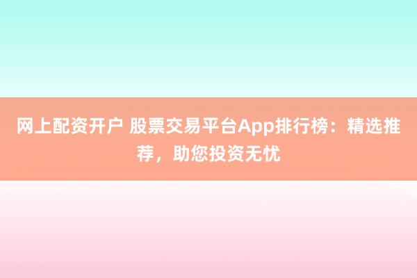 网上配资开户 股票交易平台App排行榜：精选推荐，助您投资无忧