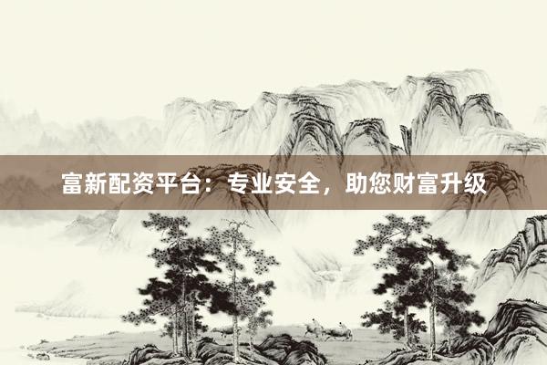 富新配资平台：专业安全，助您财富升级