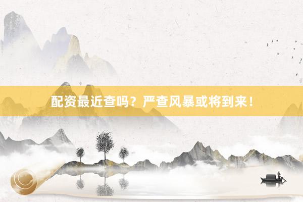 配资最近查吗？严查风暴或将到来！