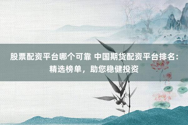 股票配资平台哪个可靠 中国期货配资平台排名：精选榜单，助您稳健投资