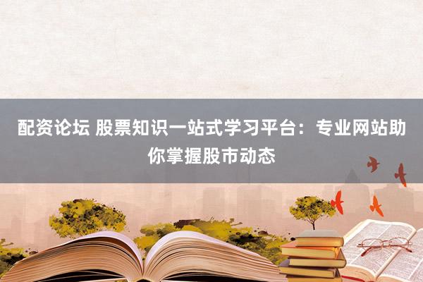配资论坛 股票知识一站式学习平台：专业网站助你掌握股市动态
