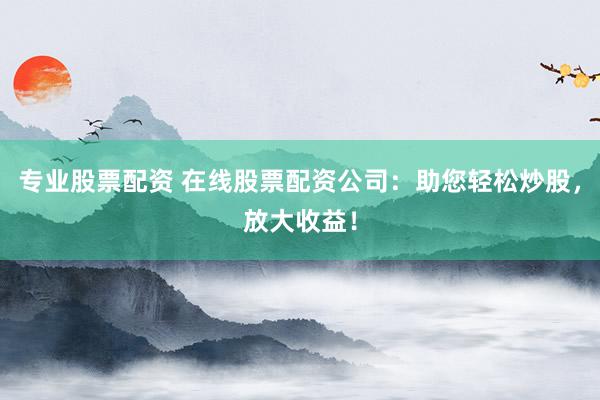 专业股票配资 在线股票配资公司：助您轻松炒股，放大收益！