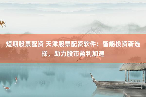 短期股票配资 天津股票配资软件：智能投资新选择，助力股市盈利加速