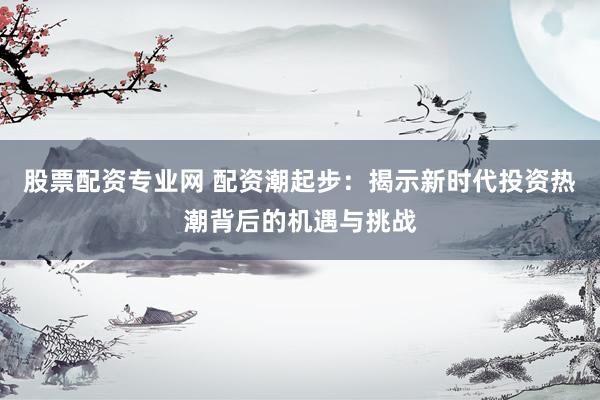 股票配资专业网 配资潮起步：揭示新时代投资热潮背后的机遇与挑战