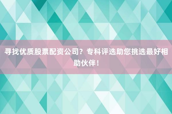 寻找优质股票配资公司？专科评选助您挑选最好相助伙伴！