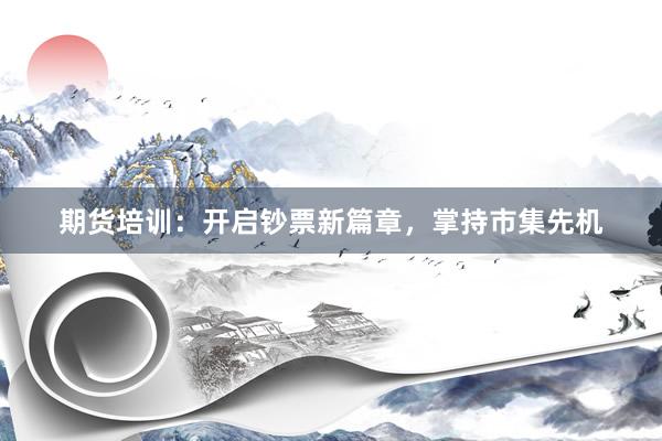 期货培训：开启钞票新篇章，掌持市集先机