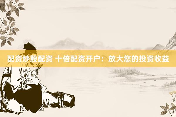 配资炒股配资 十倍配资开户：放大您的投资收益