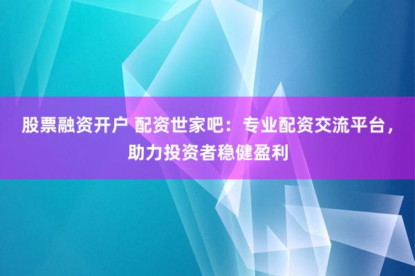 股票融资开户 配资世家吧：专业配资交流平台，助力投资者稳健盈利