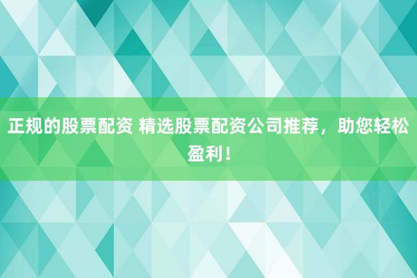 正规的股票配资 精选股票配资公司推荐，助您轻松盈利！
