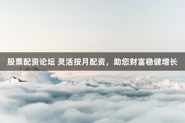 股票配资论坛 灵活按月配资，助您财富稳健增长
