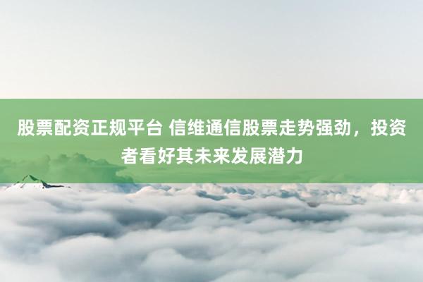 股票配资正规平台 信维通信股票走势强劲，投资者看好其未来发展潜力