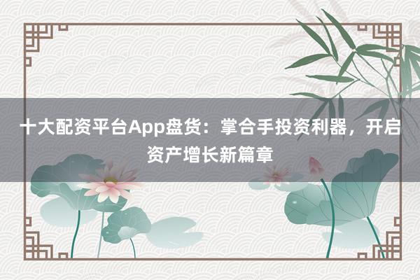 十大配资平台App盘货：掌合手投资利器，开启资产增长新篇章