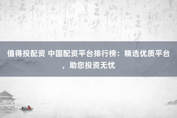 值得投配资 中国配资平台排行榜：精选优质平台，助您投资无忧