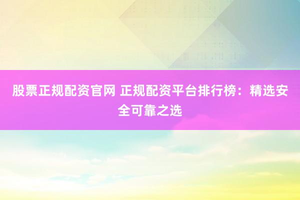 股票正规配资官网 正规配资平台排行榜：精选安全可靠之选
