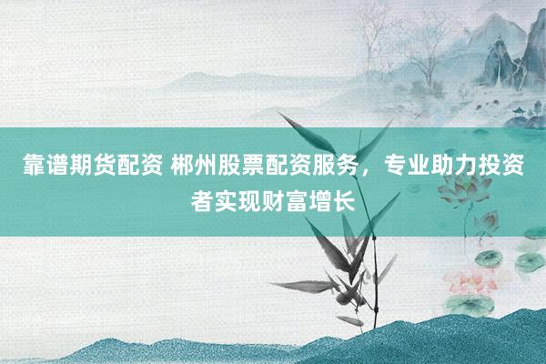 靠谱期货配资 郴州股票配资服务，专业助力投资者实现财富增长