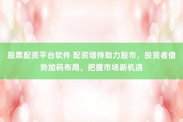 股票配资平台软件 配资增持助力股市，投资者借势加码布局，把握市场新机遇