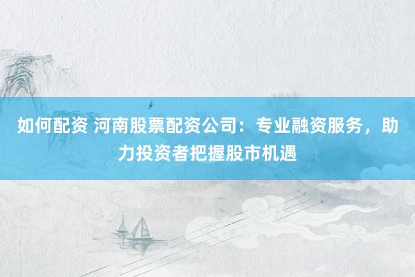 如何配资 河南股票配资公司：专业融资服务，助力投资者把握股市机遇