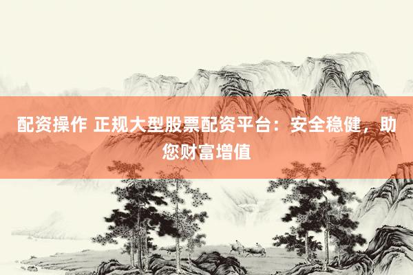 配资操作 正规大型股票配资平台：安全稳健，助您财富增值