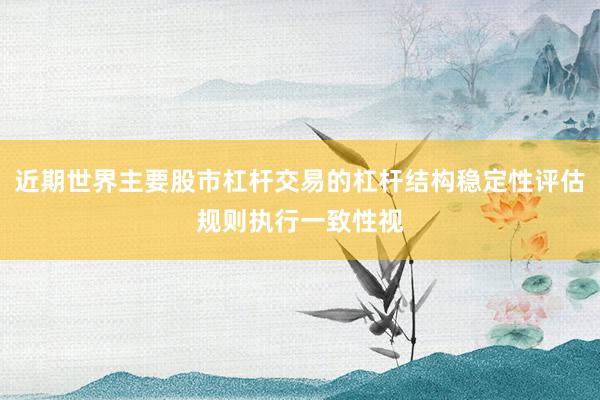 近期世界主要股市杠杆交易的杠杆结构稳定性评估规则执行一致性视
