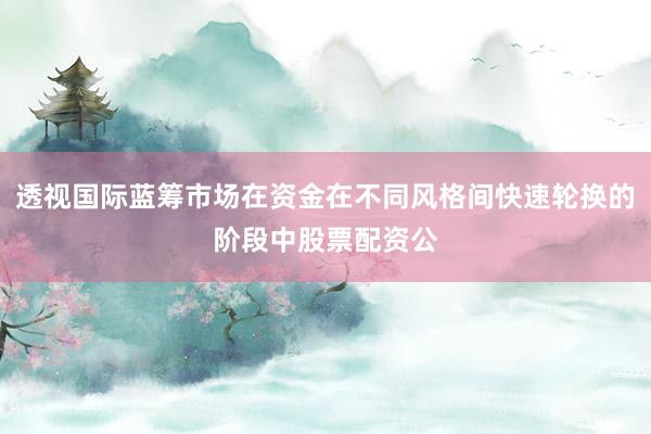透视国际蓝筹市场在资金在不同风格间快速轮换的阶段中股票配资公
