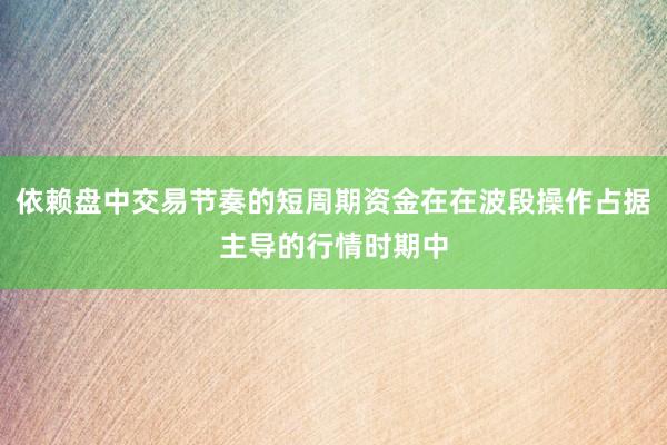 依赖盘中交易节奏的短周期资金在在波段操作占据主导的行情时期中