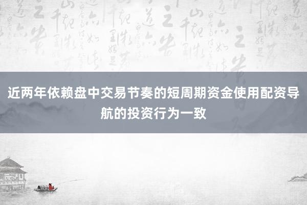 近两年依赖盘中交易节奏的短周期资金使用配资导航的投资行为一致