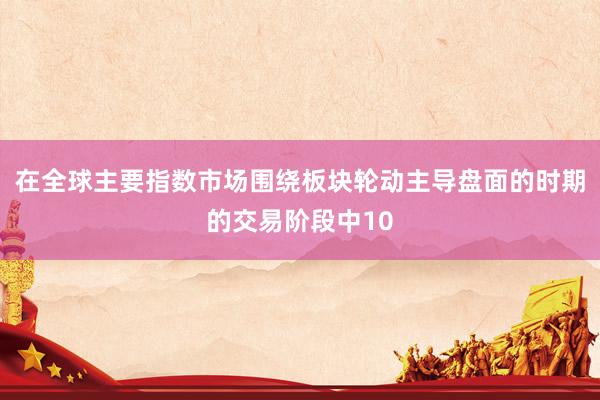 在全球主要指数市场围绕板块轮动主导盘面的时期的交易阶段中10