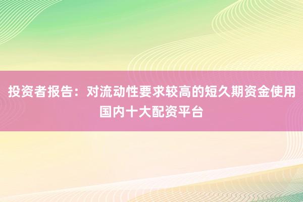 投资者报告：对流动性要求较高的短久期资金使用国内十大配资平台
