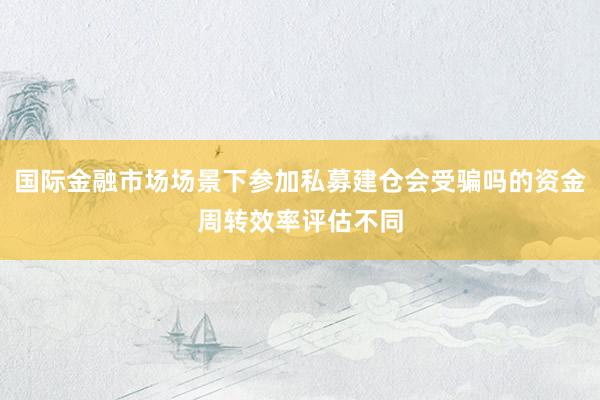 国际金融市场场景下参加私募建仓会受骗吗的资金周转效率评估不同