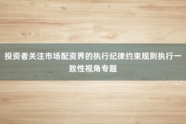 投资者关注市场配资界的执行纪律约束规则执行一致性视角专题
