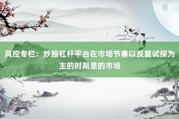 风控专栏：炒股杠杆平台在市场节奏以反复试探为主的时期里的市场
