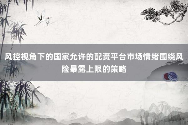 风控视角下的国家允许的配资平台市场情绪围绕风险暴露上限的策略