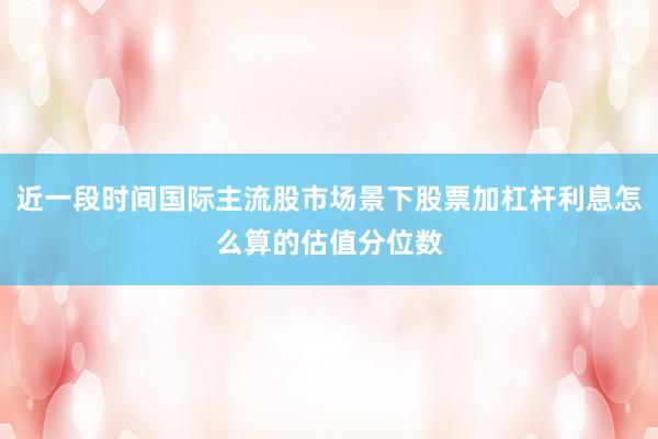 近一段时间国际主流股市场景下股票加杠杆利息怎么算的估值分位数