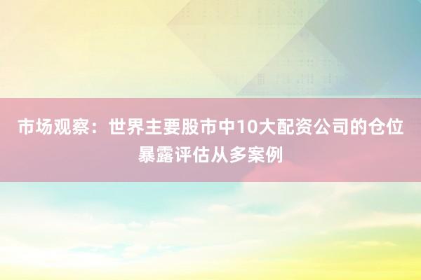市场观察：世界主要股市中10大配资公司的仓位暴露评估从多案例