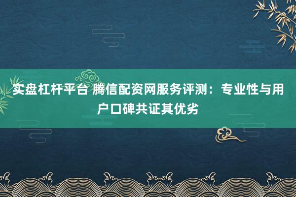 实盘杠杆平台 腾信配资网服务评测：专业性与用户口碑共证其优劣