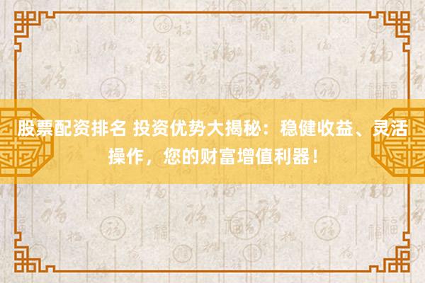 股票配资排名 投资优势大揭秘：稳健收益、灵活操作，您的财富增值利器！