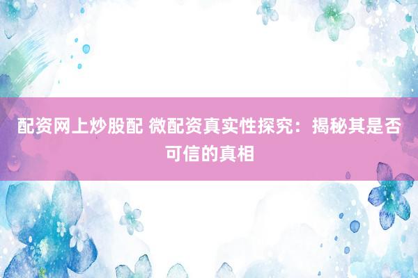 配资网上炒股配 微配资真实性探究：揭秘其是否可信的真相