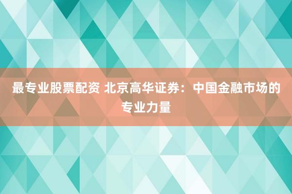 最专业股票配资 北京高华证券：中国金融市场的专业力量