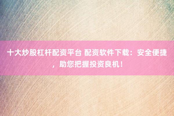 十大炒股杠杆配资平台 配资软件下载：安全便捷，助您把握投资良机！