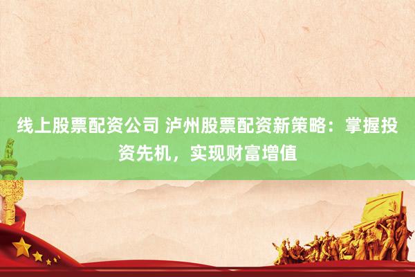 线上股票配资公司 泸州股票配资新策略：掌握投资先机，实现财富增值