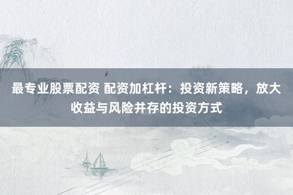 最专业股票配资 配资加杠杆：投资新策略，放大收益与风险并存的投资方式