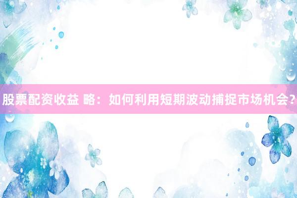 股票配资收益 略：如何利用短期波动捕捉市场机会？